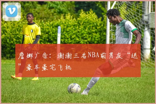 詹娜广告：谢谢三名NBA前男友“送”豪车豪宅飞机