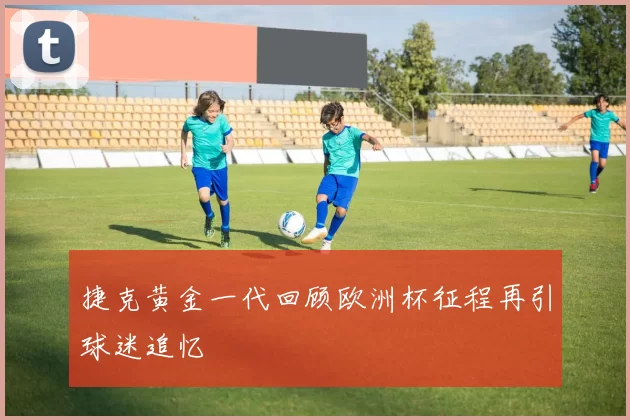 捷克黄金一代回顾欧洲杯征程再引球迷追忆