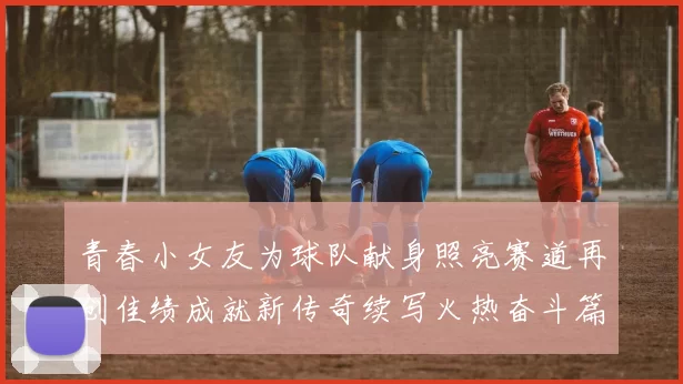 青春小女友为球队献身照亮赛道再创佳绩成就新传奇续写火热奋斗篇