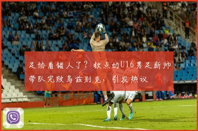 足协看错人了？钦点的U16男足新帅带队完败乌兹别克，引发热议