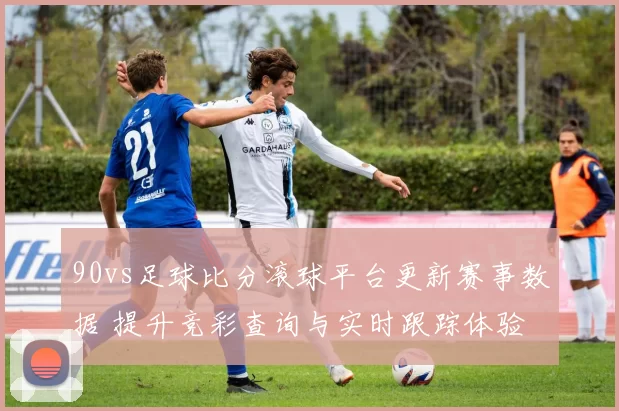 90vs足球比分滚球平台更新赛事数据 提升竞彩查询与实时跟踪体验