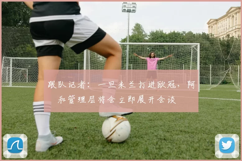跟队记者：一旦米兰打进欧冠，阿囧和管理层将会立即展开会谈