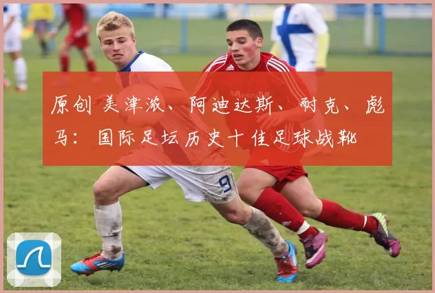 原创 美津浓、阿迪达斯、耐克、彪马：国际足坛历史十佳足球战靴