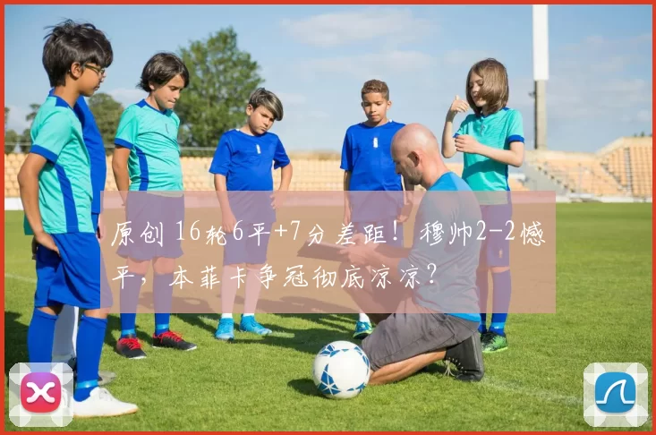 原创 16轮6平+7分差距！穆帅2-2憾平，本菲卡争冠彻底凉凉？