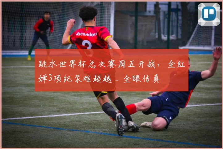 跳水世界杯总决赛周五开战，全红婵3项纪录难超越 _ 全眼传真