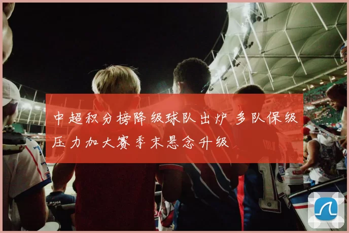 中超积分榜降级球队出炉 多队保级压力加大赛季末悬念升级