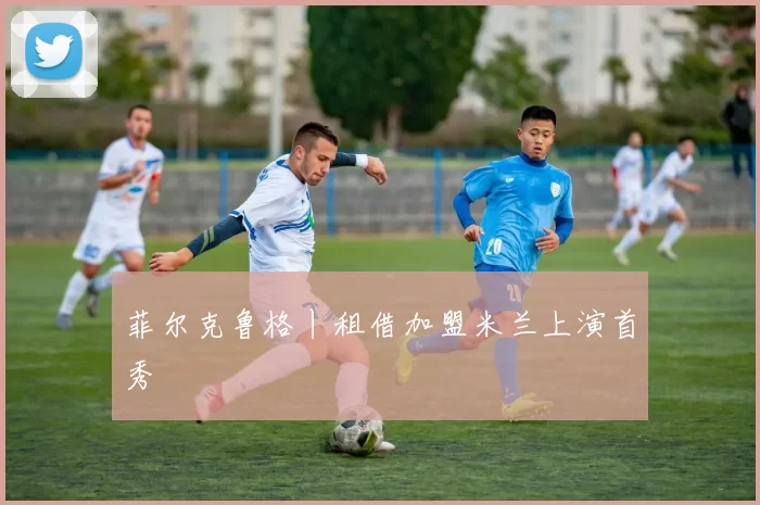 菲尔克鲁格丨租借加盟米兰上演首秀