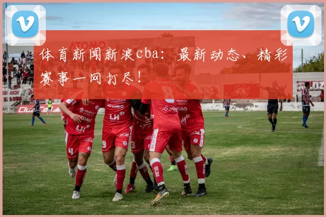 体育新闻新浪cba：最新动态、精彩赛事一网打尽！