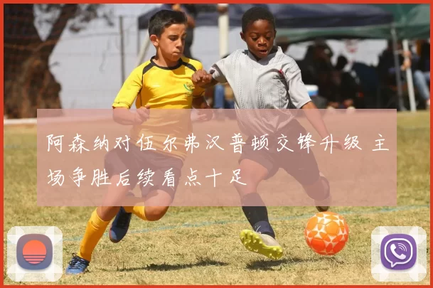 阿森纳对伍尔弗汉普顿交锋升级 主场争胜后续看点十足