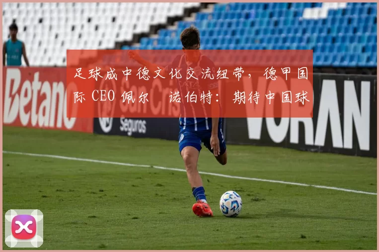 足球成中德文化交流纽带，德甲国际 CEO 佩尔・诺伯特：期待中国球员登场