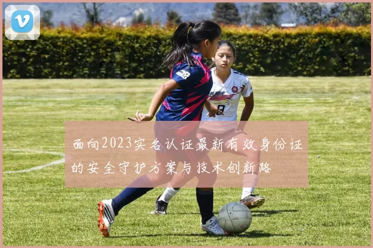 面向2023实名认证最新有效身份证的安全守护方案与技术创新路