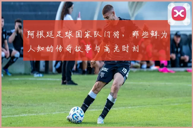 阿根廷足球国家队门将，那些鲜为人知的传奇故事与高光时刻