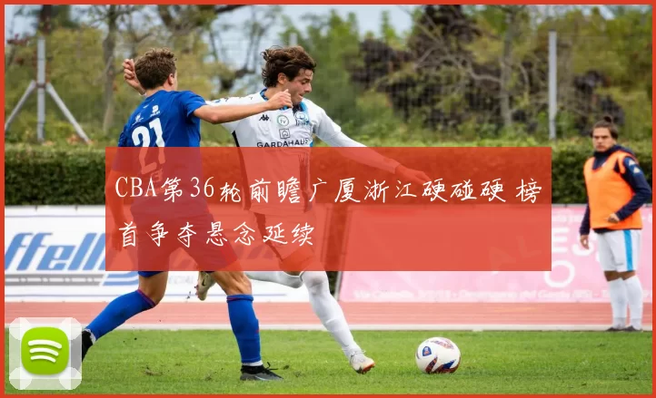 CBA第36轮前瞻广厦浙江硬碰硬 榜首争夺悬念延续