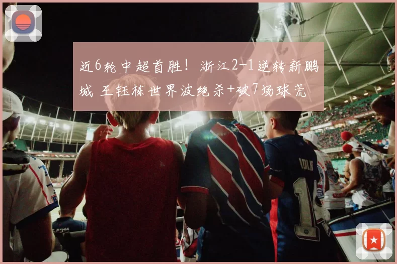近6轮中超首胜！浙江2-1逆转新鹏城 王钰栋世界波绝杀+破7场球荒