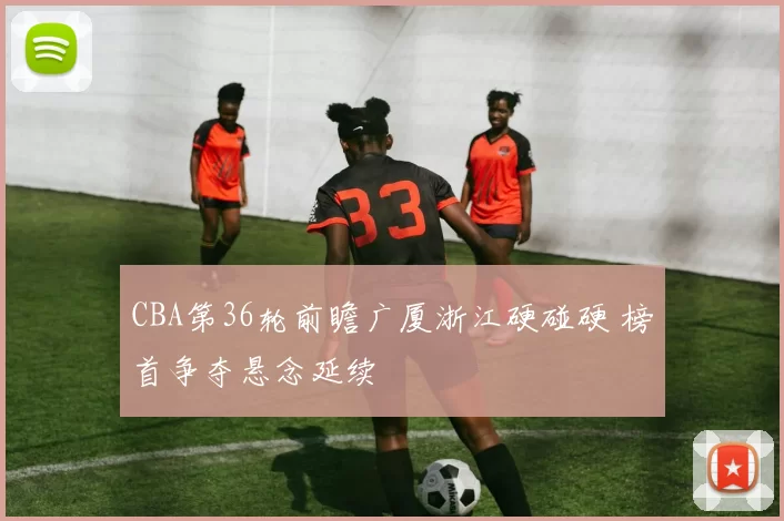 CBA第36轮前瞻广厦浙江硬碰硬 榜首争夺悬念延续