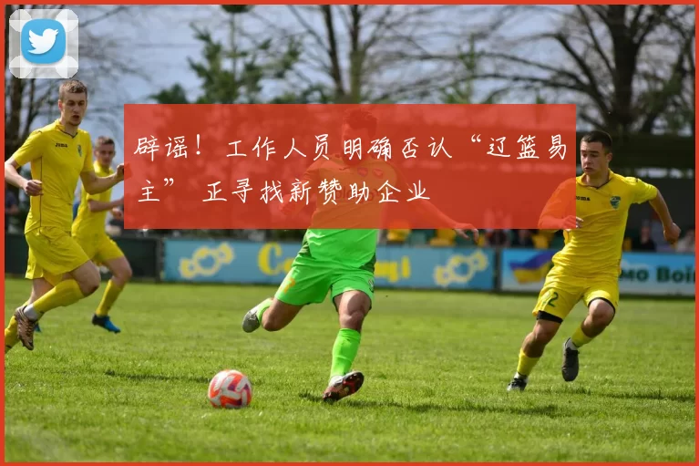 辟谣！工作人员明确否认“辽篮易主” 正寻找新赞助企业