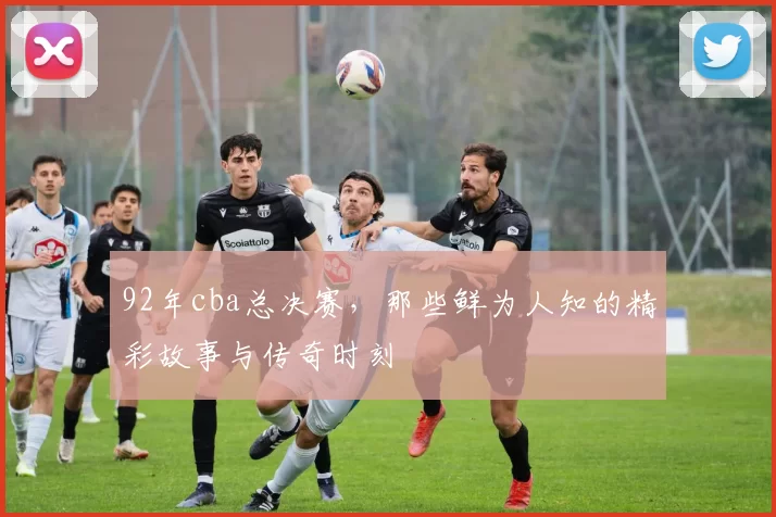 92年cba总决赛，那些鲜为人知的精彩故事与传奇时刻