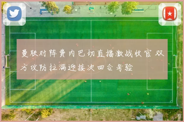 曼联对阵费内巴切直播激战收官 双方攻防拉满迎接次回合考验