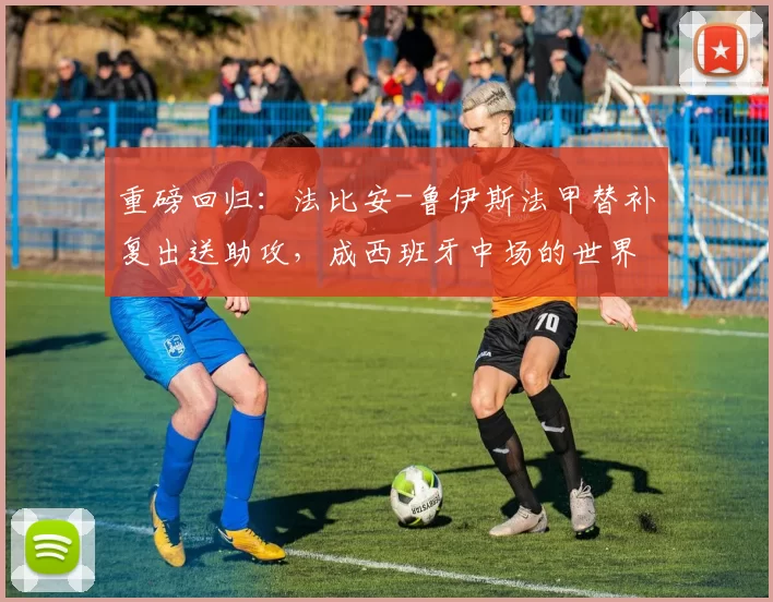 重磅回归：法比安-鲁伊斯法甲替补复出送助攻，成西班牙中场的世界杯筹码