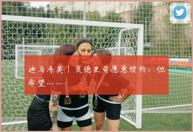 迪马济奥丨莫德里奇愿意续约，但希望……