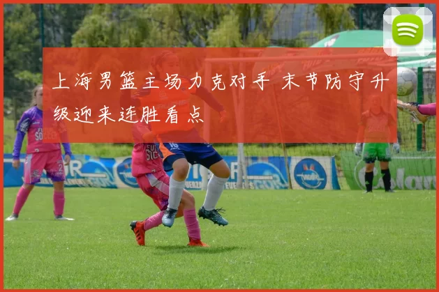 上海男篮主场力克对手 末节防守升级迎来连胜看点