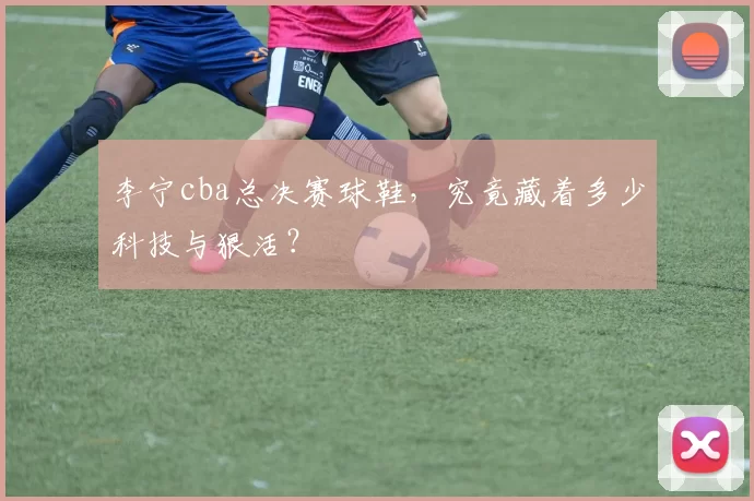 李宁cba总决赛球鞋，究竟藏着多少科技与狠活？