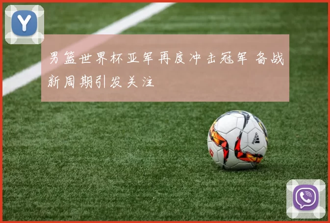 男篮世界杯亚军再度冲击冠军 备战新周期引发关注