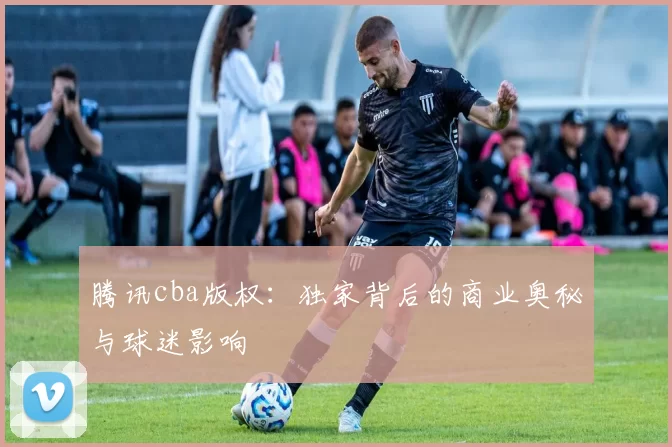 腾讯cba版权：独家背后的商业奥秘与球迷影响
