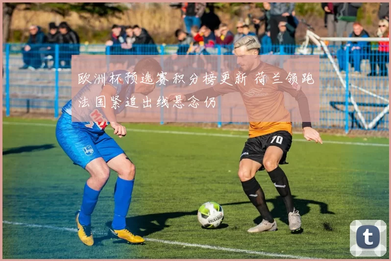 欧洲杯预选赛积分榜更新 荷兰领跑法国紧追出线悬念仍
