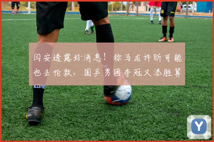 闫安透露好消息！称马龙许昕可能也去伦敦，国乒男团夺冠又添胜算