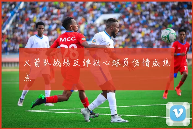 火箭队战绩反弹核心球员伤情成焦点