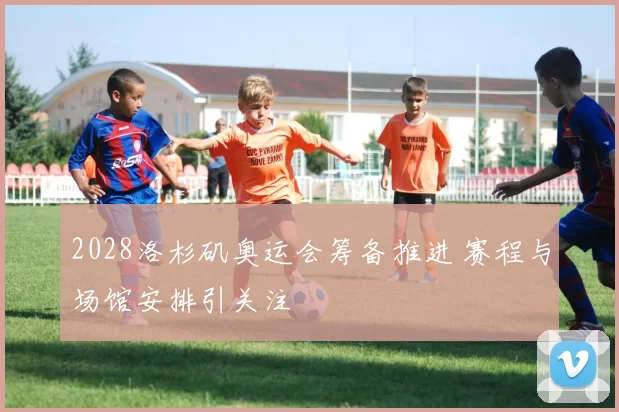 2028洛杉矶奥运会筹备推进 赛程与场馆安排引关注