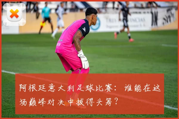 阿根廷意大利足球比赛：谁能在这场巅峰对决中拔得头筹？