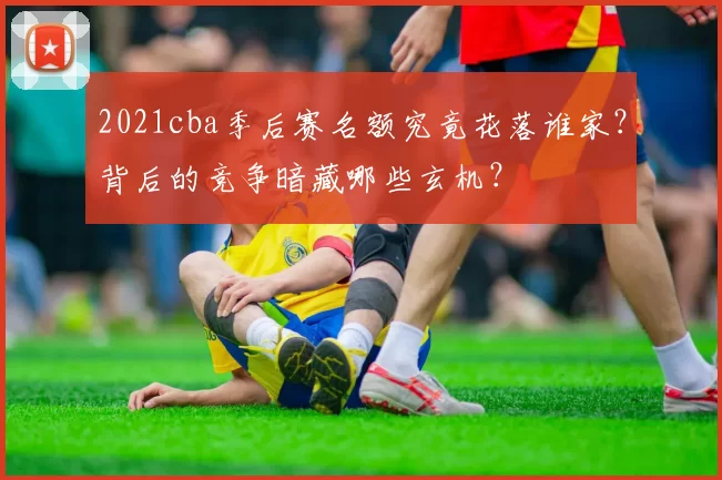 2021cba季后赛名额究竟花落谁家？背后的竞争暗藏哪些玄机？