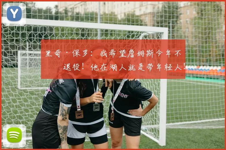 里奇·保罗：我希望詹姆斯今年不会退役！他在湖人就是带年轻人！