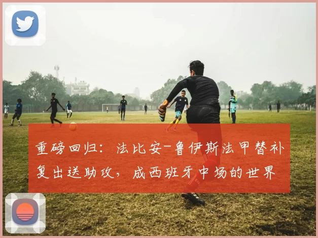 重磅回归：法比安-鲁伊斯法甲替补复出送助攻，成西班牙中场的世界杯筹码