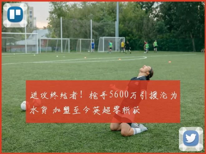 进攻终结者！枪手5600万引援沦为水货 加盟至今英超零斩获