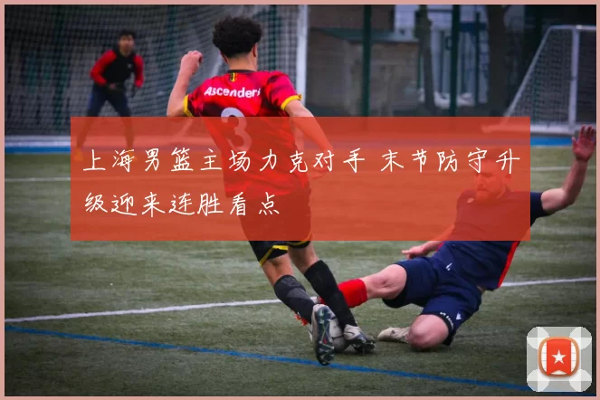 上海男篮主场力克对手 末节防守升级迎来连胜看点