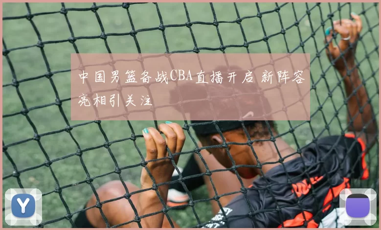 中国男篮备战CBA直播开启 新阵容亮相引关注