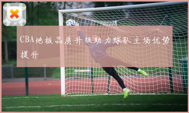 CBA地板品质升级助力球队主场优势提升