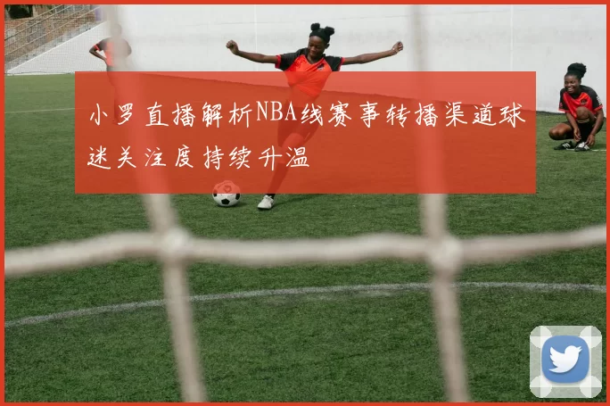 小罗直播解析NBA线赛事转播渠道球迷关注度持续升温