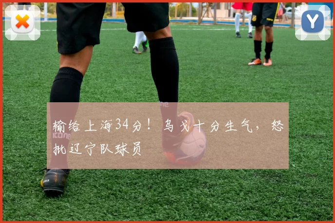 输给上海34分！乌戈十分生气，怒批辽宁队球员