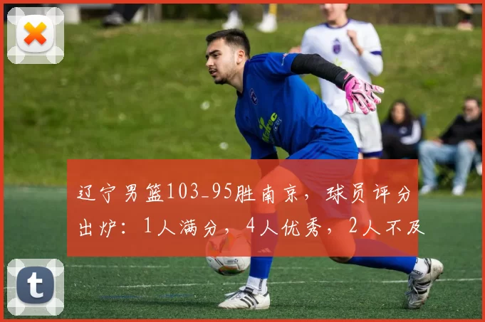 辽宁男篮103_95胜南京，球员评分出炉：1人满分，4人优秀，2人不及格