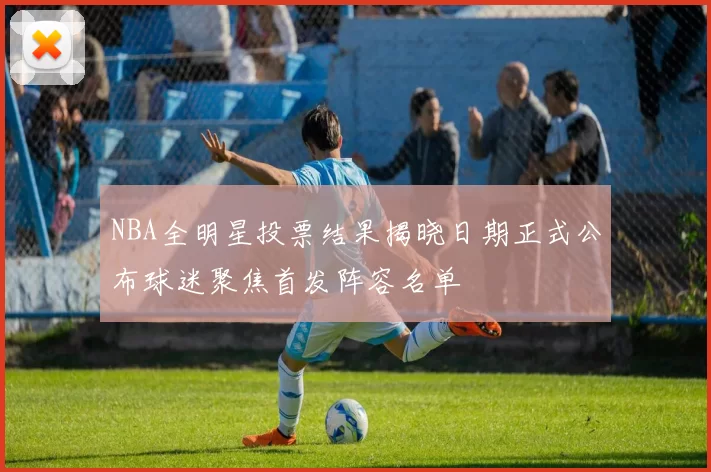 NBA全明星投票结果揭晓日期正式公布球迷聚焦首发阵容名单