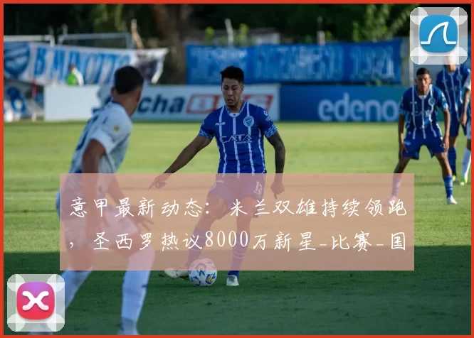 意甲最新动态：米兰双雄持续领跑，圣西罗热议8000万新星_比赛_国米_续约