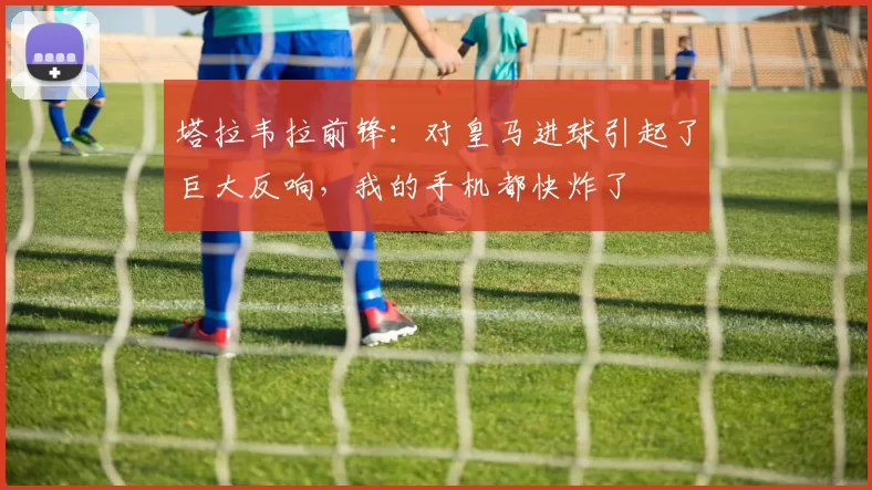 塔拉韦拉前锋：对皇马进球引起了巨大反响，我的手机都快炸了