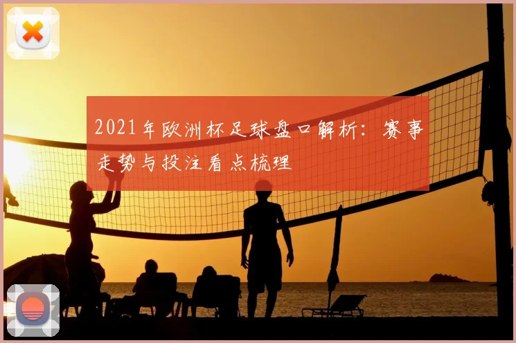 2021年欧洲杯足球盘口解析:赛事走势与投注看点梳理