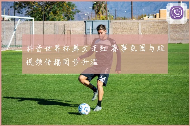 抖音世界杯舞女走红 赛事氛围与短视频传播同步升温